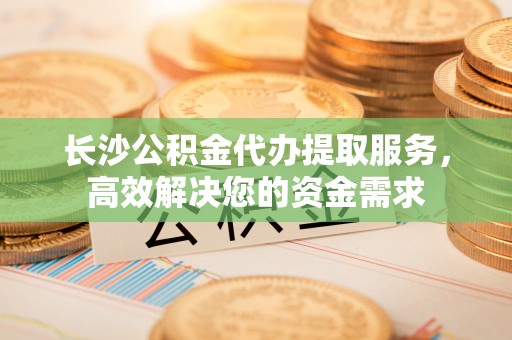 大埤长沙公积金代办提取服务，高效解决您的资金需求