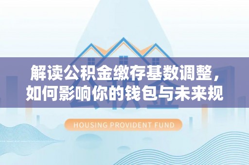 大埤解读公积金缴存基数调整，如何影响你的钱包与未来规划