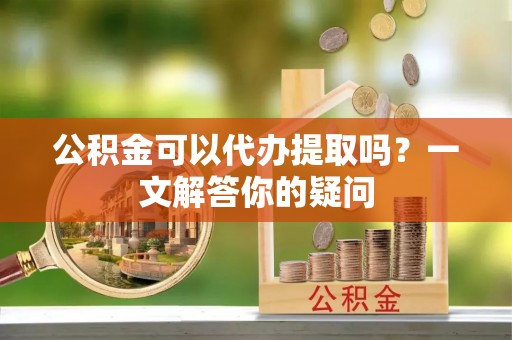 大埤公积金可以代办提取吗？一文解答你的疑问