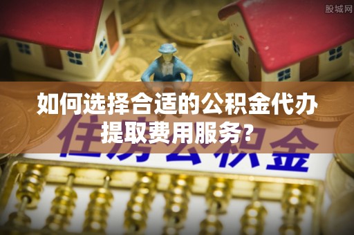 大埤如何选择合适的公积金代办提取费用服务？
