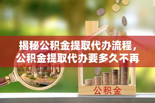 大埤揭秘公积金提取代办流程，公积金提取代办要多久不再迷茫
