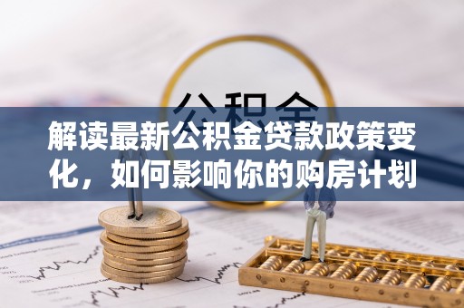 大埤解读最新公积金贷款政策变化，如何影响你的购房计划？