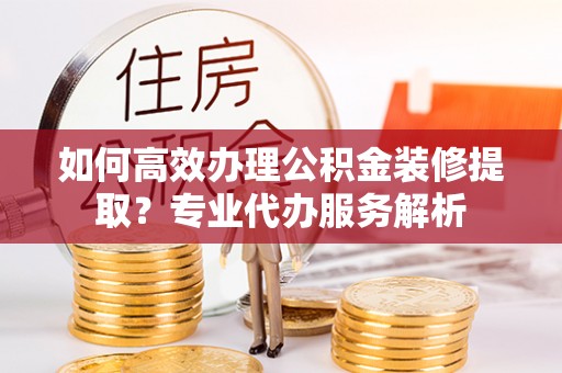 大埤如何高效办理公积金装修提取？专业代办服务解析