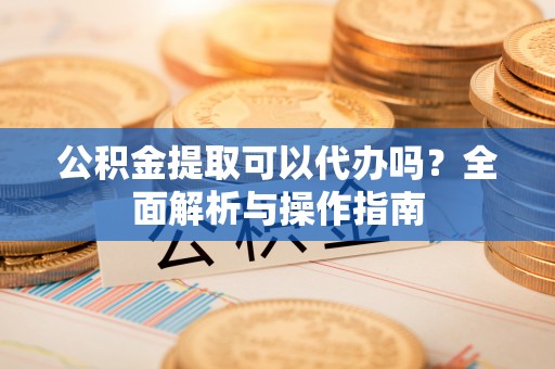 大埤公积金提取可以代办吗？全面解析与操作指南