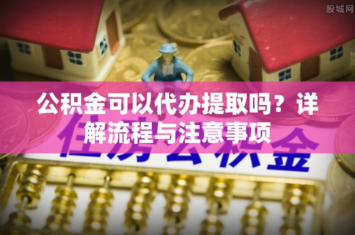 大埤公积金可以代办提取吗？详解流程与注意事项