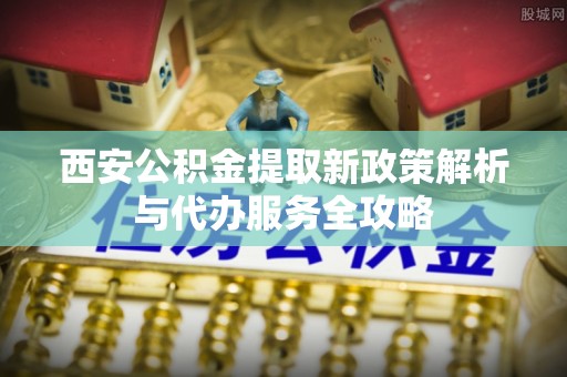 大埤西安公积金提取新政策解析与代办服务全攻略