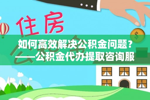 大埤如何高效解决公积金问题？——公积金代办提取咨询服务指南