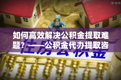 大埤如何高效解决公积金提取难题？——公积金代办提取咨询服务全解析