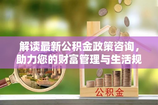 大埤解读最新公积金政策咨询，助力您的财富管理与生活规划