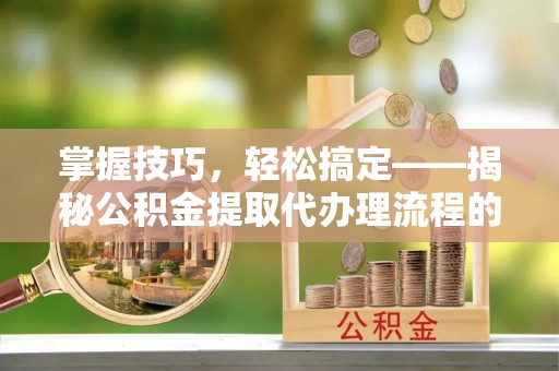 大埤掌握技巧，轻松搞定——揭秘公积金提取代办理流程的关键步骤