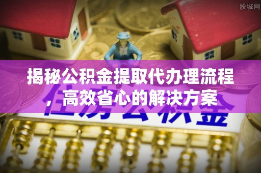 大埤揭秘公积金提取代办理流程，高效省心的解决方案