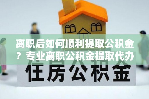 大埤离职后如何顺利提取公积金？专业离职公积金提取代办服务指南