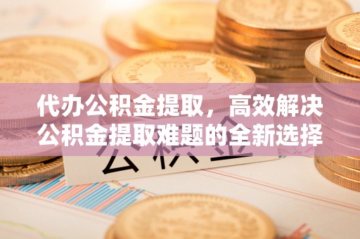 大埤代办公积金提取，高效解决公积金提取难题的全新选择