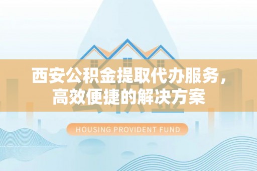 大埤西安公积金提取代办服务，高效便捷的解决方案