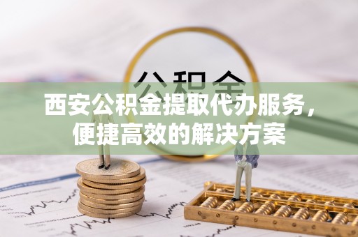 大埤西安公积金提取代办服务，便捷高效的解决方案