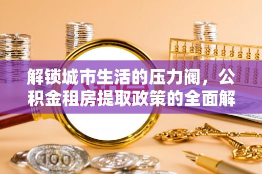 大埤解锁城市生活的压力阀，公积金租房提取政策的全面解析与实践指南