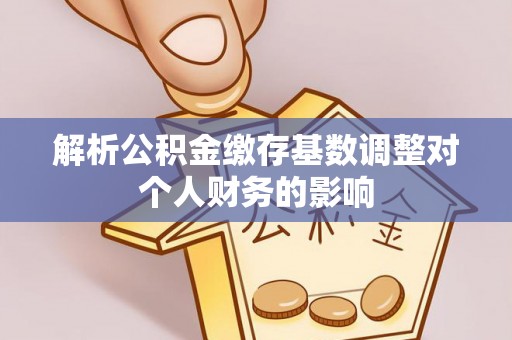 大埤解析公积金缴存基数调整对个人财务的影响