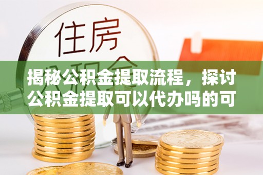 大埤揭秘公积金提取流程，探讨公积金提取可以代办吗的可行性与注意事项