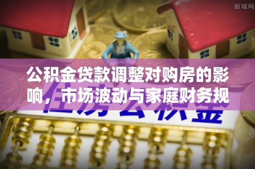 大埤公积金贷款调整对购房的影响，市场波动与家庭财务规划
