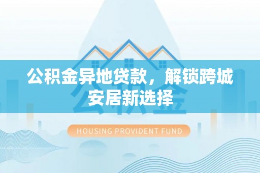 大埤公积金异地贷款，解锁跨城安居新选择