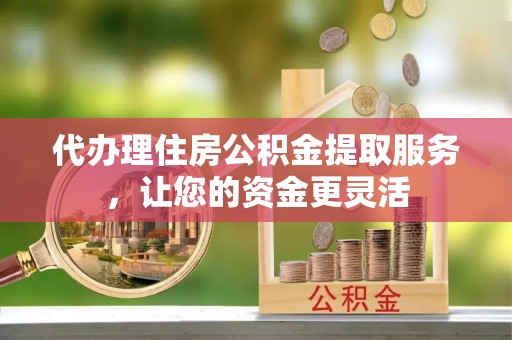 大埤代办理住房公积金提取服务，让您的资金更灵活
