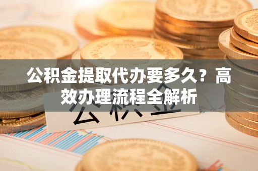 大埤公积金提取代办要多久？高效办理流程全解析