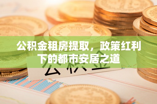 大埤公积金租房提取，政策红利下的都市安居之道