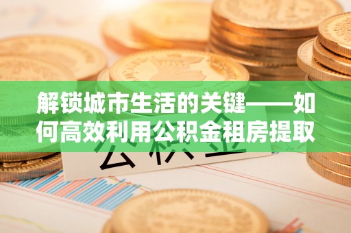 大埤解锁城市生活的关键——如何高效利用公积金租房提取实现居住自由