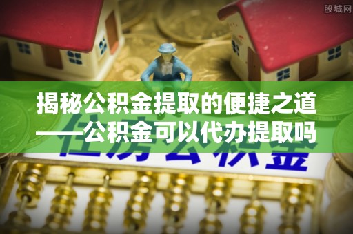 大埤揭秘公积金提取的便捷之道——公积金可以代办提取吗？