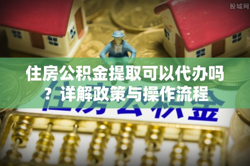 大埤住房公积金提取可以代办吗？详解政策与操作流程