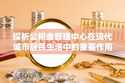 大埤探析公积金管理中心在现代城市居民生活中的重要作用
