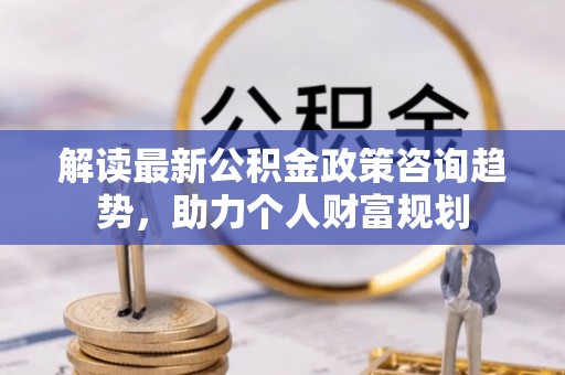 大埤解读最新公积金政策咨询趋势，助力个人财富规划