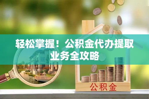 大埤轻松掌握！公积金代办提取业务全攻略