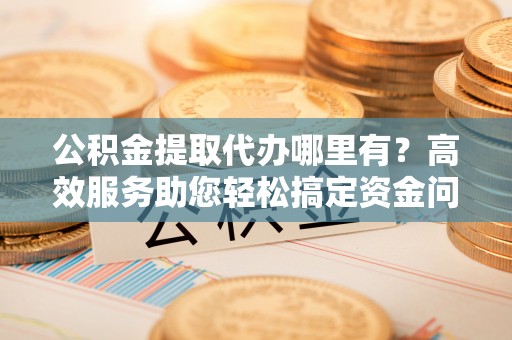 大埤公积金提取代办哪里有？高效服务助您轻松搞定资金问题