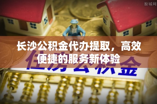 大埤长沙公积金代办提取，高效便捷的服务新体验