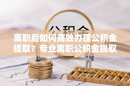 大埤离职后如何高效办理公积金提取？专业离职公积金提取代办服务指南