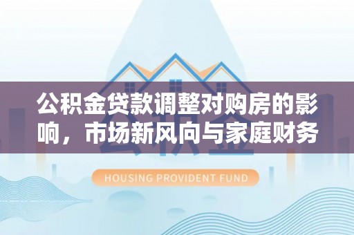 大埤公积金贷款调整对购房的影响，市场新风向与家庭财务规划