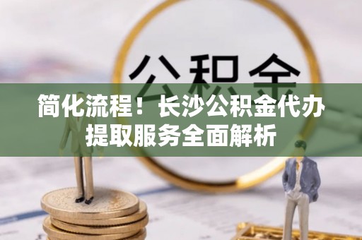 大埤简化流程！长沙公积金代办提取服务全面解析