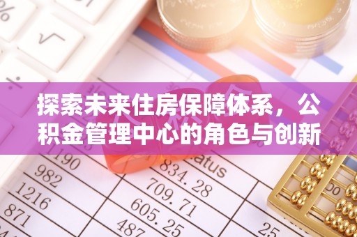 大埤探索未来住房保障体系，公积金管理中心的角色与创新