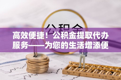 大埤高效便捷！公积金提取代办服务——为您的生活增添便利
