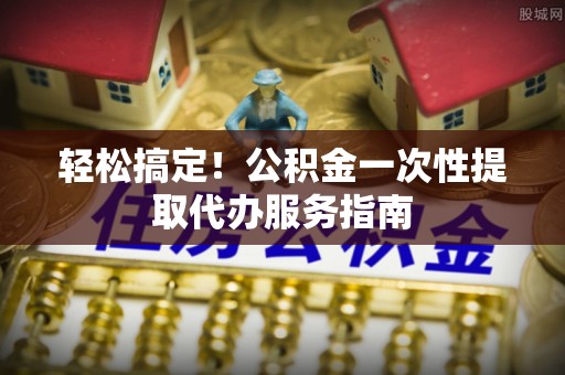 大埤轻松搞定！公积金一次性提取代办服务指南