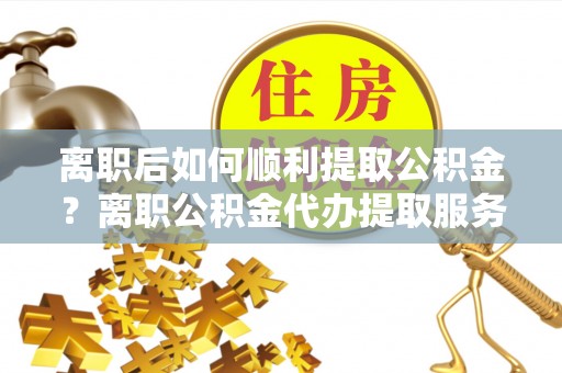 大埤离职后如何顺利提取公积金？离职公积金代办提取服务来帮忙
