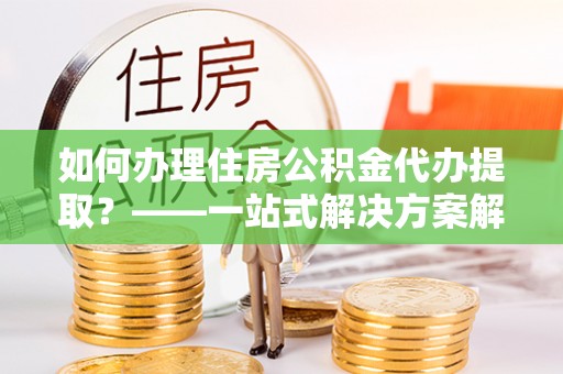 大埤如何办理住房公积金代办提取？——一站式解决方案解析