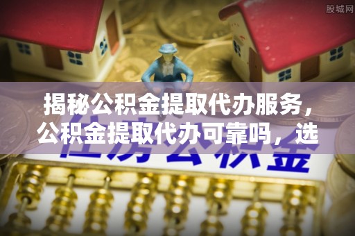 大埤揭秘公积金提取代办服务，公积金提取代办可靠吗，选择需谨慎