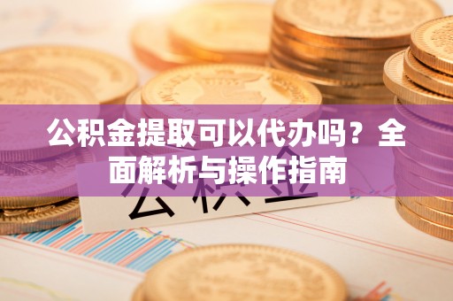 大埤公积金提取可以代办吗？全面解析与操作指南