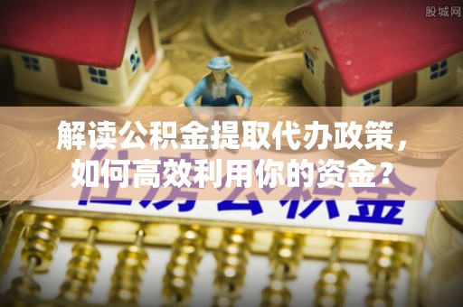 大埤解读公积金提取代办政策，如何高效利用你的资金？