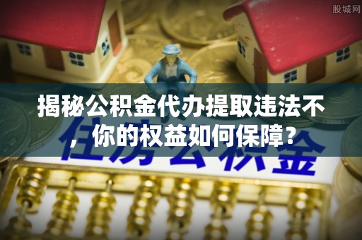 大埤揭秘公积金代办提取违法不，你的权益如何保障？