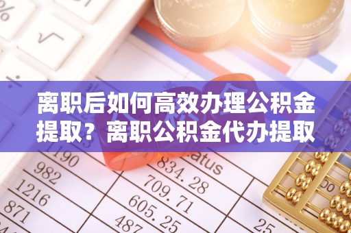 大埤离职后如何高效办理公积金提取？离职公积金代办提取全攻略